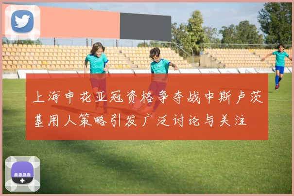 上海申花亚冠资格争夺战中斯卢茨基用人策略引发广泛讨论与关注