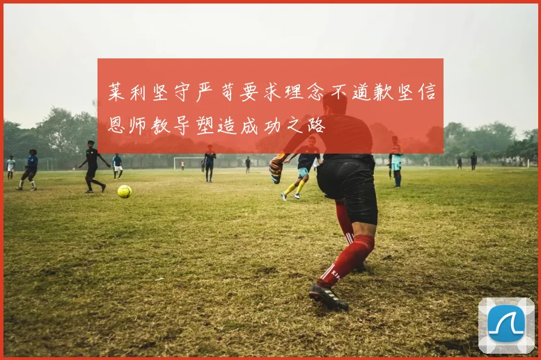 莱利坚守严苛要求理念不道歉坚信恩师教导塑造成功之路