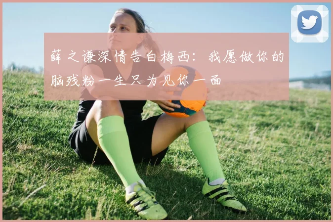 薛之谦深情告白梅西：我愿做你的脑残粉一生只为见你一面