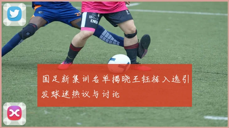 国足新集训名单揭晓王钰栋入选引发球迷热议与讨论