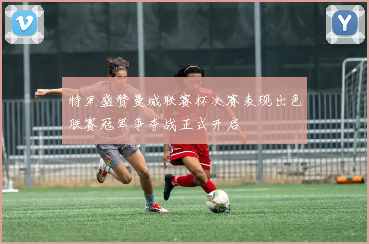 特里盛赞曼城联赛杯决赛表现出色联赛冠军争夺战正式开启