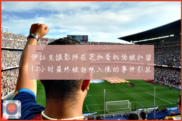 伊拉克摄影师在芝加哥机场被扣留12小时最终被拒绝入境的事件引发关注