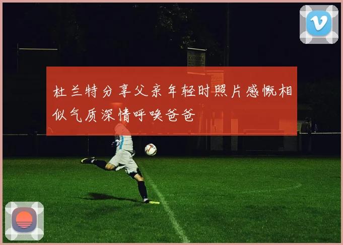 杜兰特分享父亲年轻时照片感慨相似气质深情呼唤爸爸