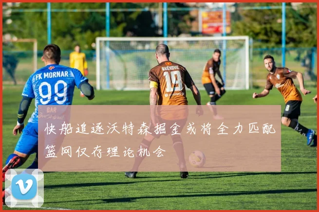 快船追逐沃特森掘金或将全力匹配篮网仅存理论机会