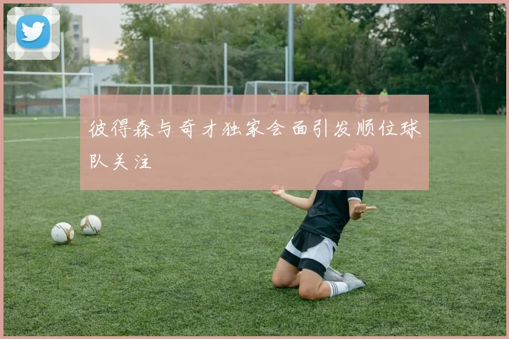 彼得森与奇才独家会面引发顺位球队关注