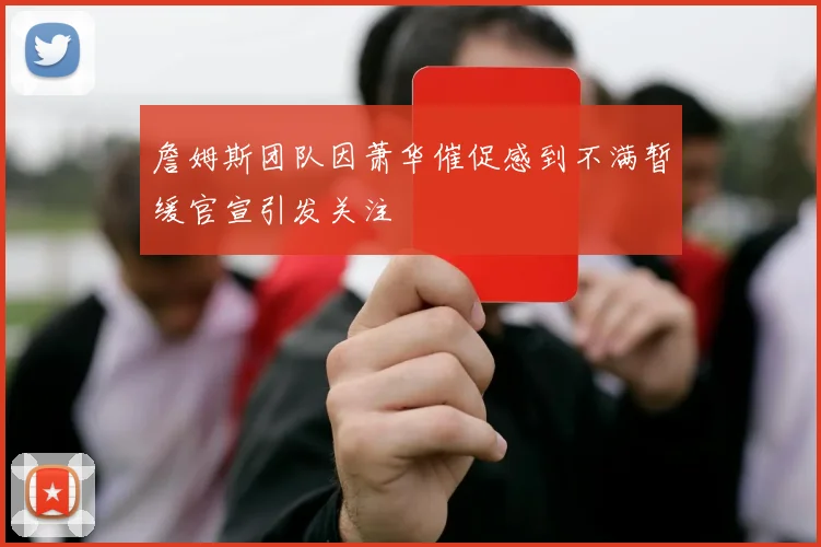 詹姆斯团队因萧华催促感到不满暂缓官宣引发关注