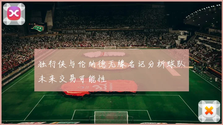 独行侠与伦纳德无缘名记分析球队未来交易可能性