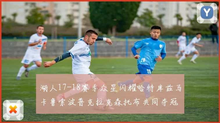 湖人17-18赛季众星闪耀哈特库兹马卡鲁索波普克拉克森托布共同夺冠的辉煌时刻