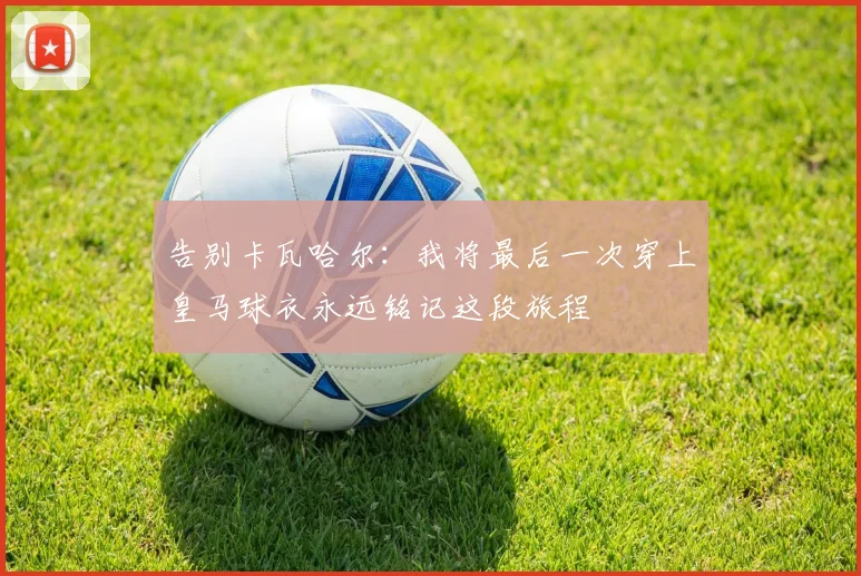 告别卡瓦哈尔：我将最后一次穿上皇马球衣永远铭记这段旅程