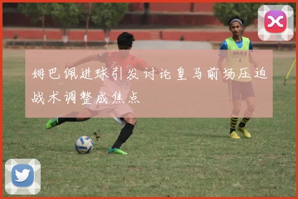 姆巴佩进球引发讨论皇马前场压迫战术调整成焦点