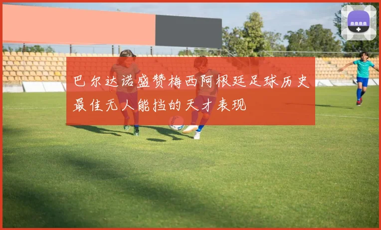 巴尔达诺盛赞梅西阿根廷足球历史最佳无人能挡的天才表现