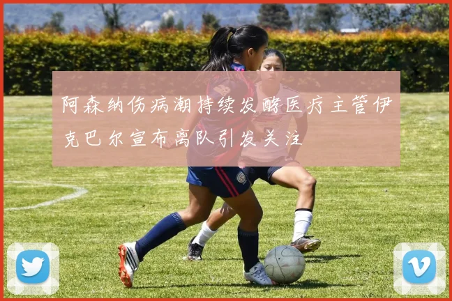 阿森纳伤病潮持续发酵医疗主管伊克巴尔宣布离队引发关注