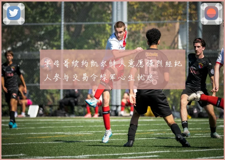 字母哥续约凯尔特人意愿强烈经纪人参与交易令绿军心生忧虑