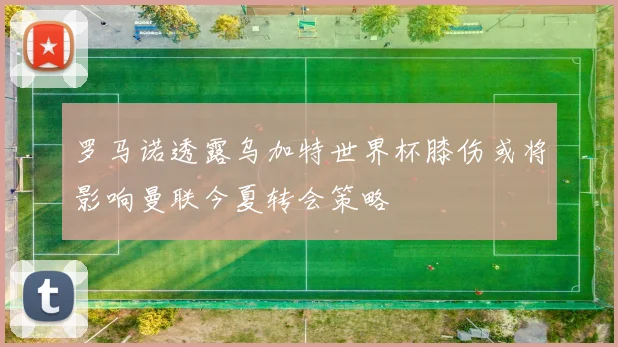 罗马诺透露乌加特世界杯膝伤或将影响曼联今夏转会策略