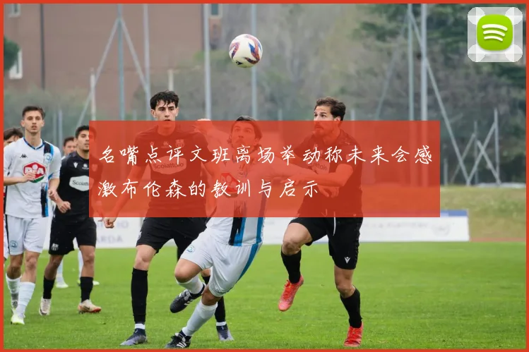 名嘴点评文班离场举动称未来会感激布伦森的教训与启示