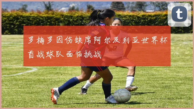 罗梅罗因伤缺席阿尔及利亚世界杯首战球队面临挑战