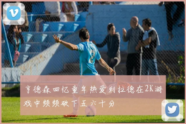 亨德森回忆童年热爱利拉德在2K游戏中频频砍下五六十分