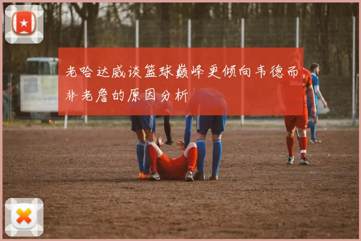 老哈达威谈篮球巅峰更倾向韦德而非老詹的原因分析