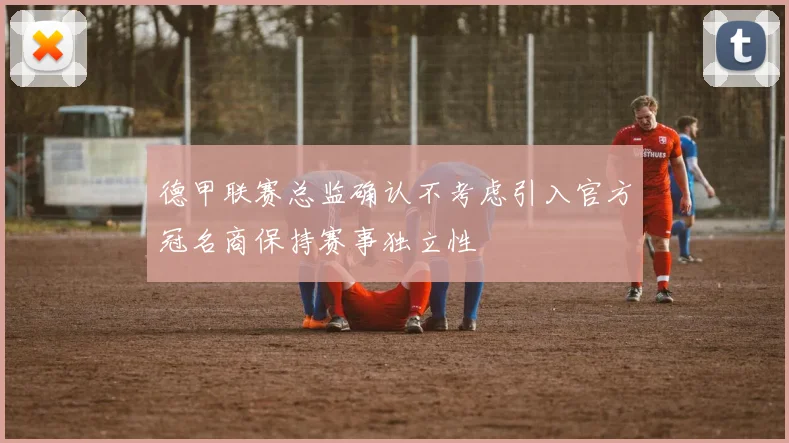 德甲联赛总监确认不考虑引入官方冠名商保持赛事独立性
