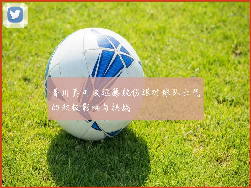 香川真司谈远藤航伤退对球队士气的积极影响与挑战