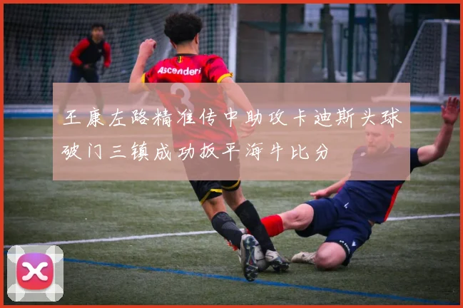 王康左路精准传中助攻卡迪斯头球破门三镇成功扳平海牛比分