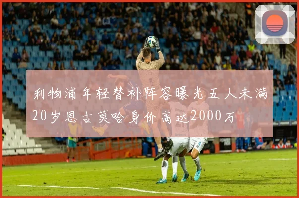 利物浦年轻替补阵容曝光五人未满20岁恩古莫哈身价高达2000万
